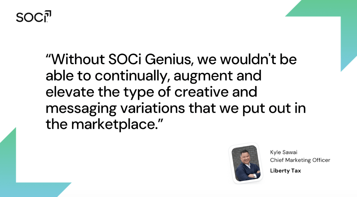 Quote from Kyle Sawai, CMO at Liberty Tax: "With SOCi Genius, we wouldn't be able to continually, augment and elevate the type of creative messaging variations that we put out into the marketplace."